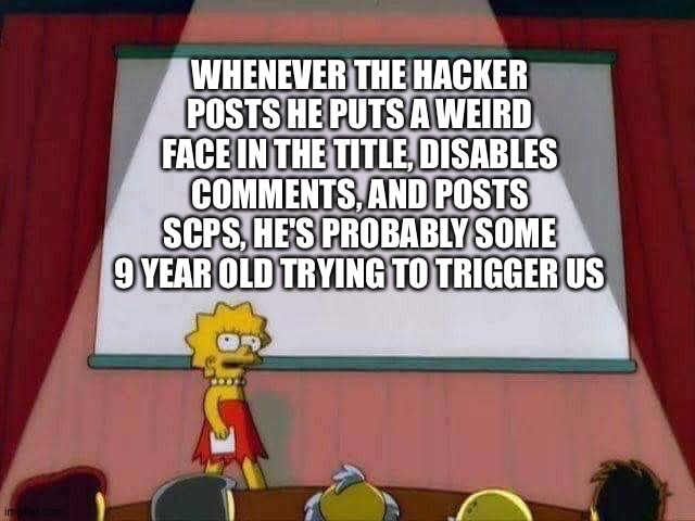 Lisa Simpson Speech | WHENEVER THE HACKER POSTS HE PUTS A WEIRD FACE IN THE TITLE, DISABLES COMMENTS, AND POSTS SCPS, HE'S PROBABLY SOME 9 YEAR OLD TRYING TO TRIGGER US | image tagged in lisa simpson speech | made w/ Imgflip meme maker