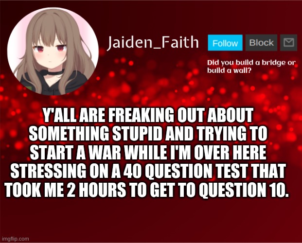 I'm a dumb kid who can't pass their f l i p p i n g m a t h t e s t | Y'ALL ARE FREAKING OUT ABOUT SOMETHING STUPID AND TRYING TO START A WAR WHILE I'M OVER HERE STRESSING ON A 40 QUESTION TEST THAT TOOK ME 2 HOURS TO GET TO QUESTION 10. | image tagged in jaiden announcement | made w/ Imgflip meme maker