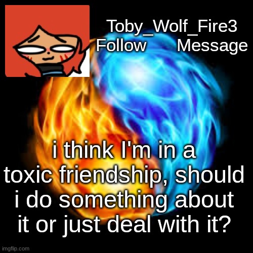 Any advice? | Toby_Wolf_Fire3
Follow      Message; i think I'm in a toxic friendship, should i do something about it or just deal with it? | image tagged in help,advice,toxic | made w/ Imgflip meme maker