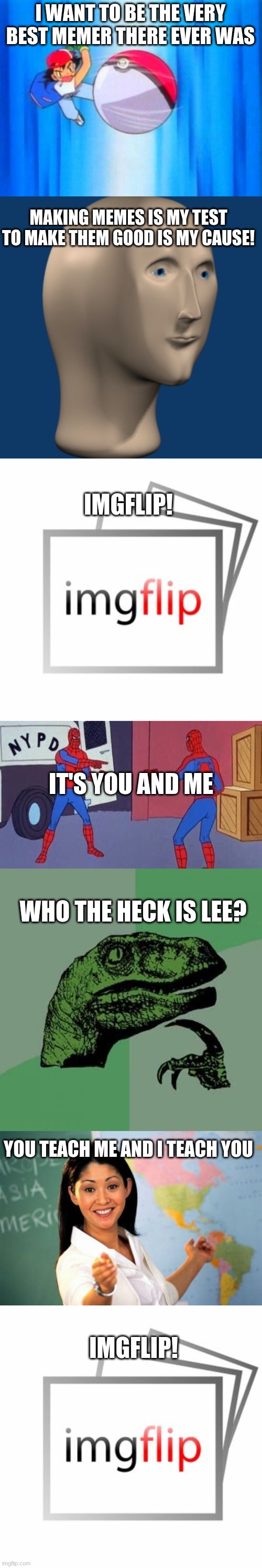 imgflip theme song | I WANT TO BE THE VERY BEST MEMER THERE EVER WAS; MAKING MEMES IS MY TEST TO MAKE THEM GOOD IS MY CAUSE! IMGFLIP! IT'S YOU AND ME; WHO THE HECK IS LEE? YOU TEACH ME AND I TEACH YOU; IMGFLIP! | image tagged in i choose you,meme man,imgflip,spiderman pointing at spiderman,memes,philosoraptor | made w/ Imgflip meme maker