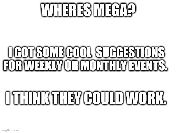 Blank White Template | WHERES MEGA? I GOT SOME COOL  SUGGESTIONS FOR WEEKLY OR MONTHLY EVENTS. I THINK THEY COULD WORK. | image tagged in blank white template | made w/ Imgflip meme maker