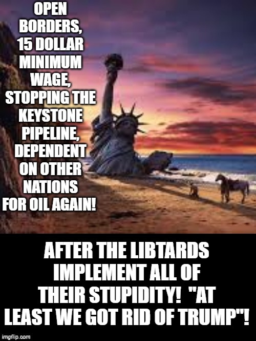 "At Least We Got Rid Of Trump"! | OPEN BORDERS, 15 DOLLAR MINIMUM WAGE, STOPPING THE KEYSTONE PIPELINE, DEPENDENT ON OTHER NATIONS FOR OIL AGAIN! AFTER THE LIBTARDS IMPLEMENT ALL OF THEIR STUPIDITY!  "AT LEAST WE GOT RID OF TRUMP"! | image tagged in stupid liberals | made w/ Imgflip meme maker
