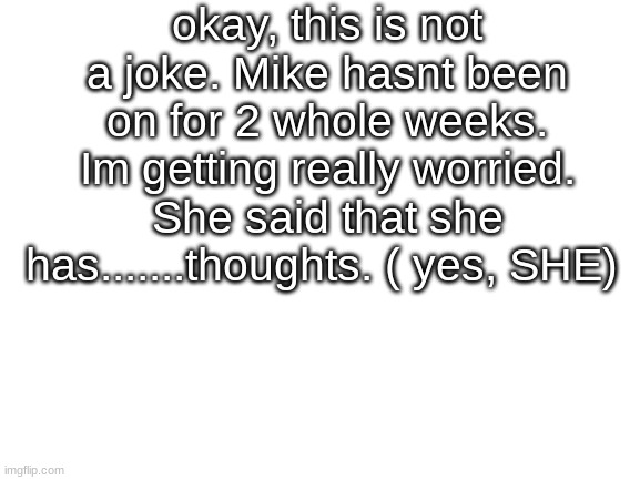 get ON MIKE Im worried | okay, this is not a joke. Mike hasnt been on for 2 whole weeks. Im getting really worried. She said that she has.......thoughts. ( yes, SHE) | image tagged in blank white template | made w/ Imgflip meme maker