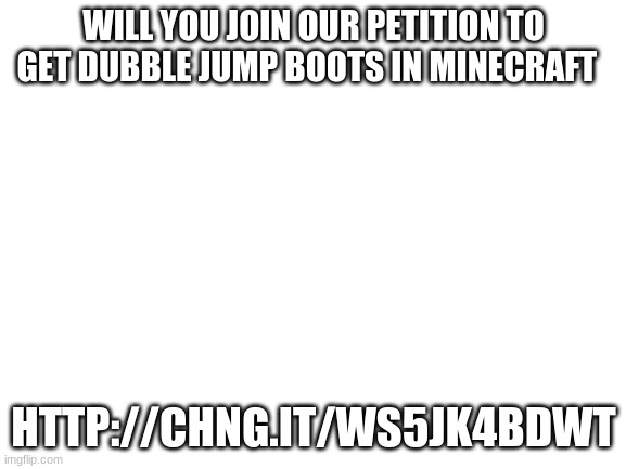 Blank White Template | WILL YOU JOIN OUR PETITION TO GET DUBBLE JUMP BOOTS IN MINECRAFT; HTTP://CHNG.IT/WS5JK4BDWT | image tagged in blank white template | made w/ Imgflip meme maker