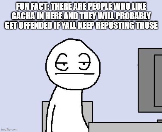 Bored of this crap | FUN FACT: THERE ARE PEOPLE WHO LIKE GACHA IN HERE AND THEY WILL PROBABLY GET OFFENDED IF YALL KEEP REPOSTING THOSE | image tagged in bored of this crap | made w/ Imgflip meme maker
