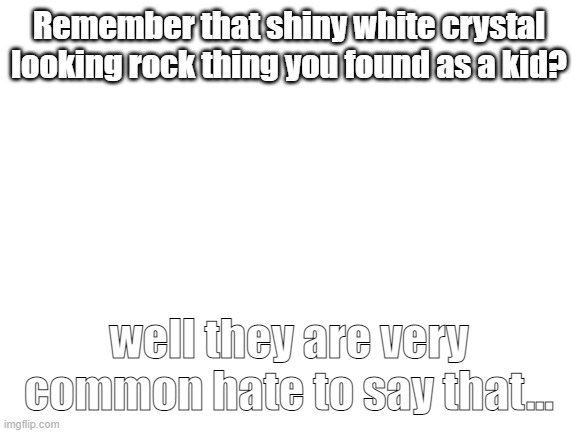 But its true.... |  Remember that shiny white crystal looking rock thing you found as a kid? well they are very common hate to say that... | image tagged in blank white template | made w/ Imgflip meme maker