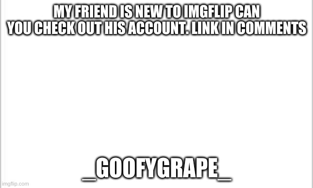 white background | MY FRIEND IS NEW TO IMGFLIP CAN YOU CHECK OUT HIS ACCOUNT. LINK IN COMMENTS; _GOOFYGRAPE_ | image tagged in white background | made w/ Imgflip meme maker