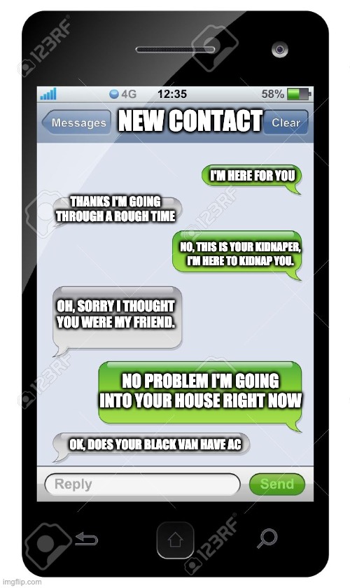 Hmm... | NEW CONTACT; I'M HERE FOR YOU; THANKS I'M GOING THROUGH A ROUGH TIME; NO, THIS IS YOUR KIDNAPER, I'M HERE TO KIDNAP YOU. OH, SORRY I THOUGHT YOU WERE MY FRIEND. NO PROBLEM I'M GOING INTO YOUR HOUSE RIGHT NOW; OK, DOES YOUR BLACK VAN HAVE AC | image tagged in funny | made w/ Imgflip meme maker