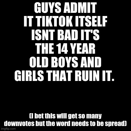 Blank Transparent Square | GUYS ADMIT IT TIKTOK ITSELF ISNT BAD IT'S THE 14 YEAR OLD BOYS AND GIRLS THAT RUIN IT. (I bet this will get so many downvotes but the word needs to be spread) | image tagged in memes,blank transparent square | made w/ Imgflip meme maker