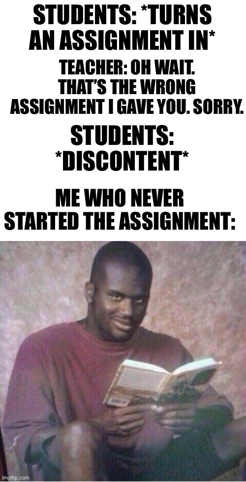 Happened last week. | STUDENTS: *TURNS AN ASSIGNMENT IN*; TEACHER: OH WAIT. THAT’S THE WRONG ASSIGNMENT I GAVE YOU. SORRY. STUDENTS: *DISCONTENT*; ME WHO NEVER STARTED THE ASSIGNMENT: | image tagged in shaq reading meme | made w/ Imgflip meme maker