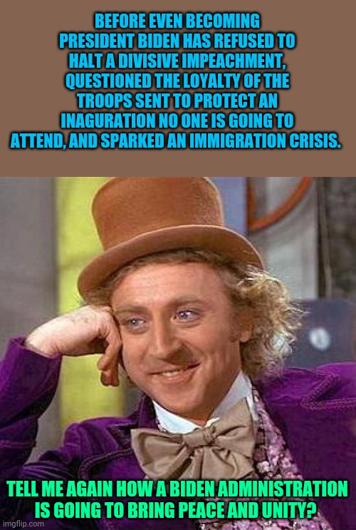 Not to mention the city where he will live and make all his decisions is basically under martial law | BEFORE EVEN BECOMING PRESIDENT BIDEN HAS REFUSED TO HALT A DIVISIVE IMPEACHMENT, QUESTIONED THE LOYALTY OF THE TROOPS SENT TO PROTECT AN INAGURATION NO ONE IS GOING TO ATTEND, AND SPARKED AN IMMIGRATION CRISIS. TELL ME AGAIN HOW A BIDEN ADMINISTRATION IS GOING TO BRING PEACE AND UNITY? | image tagged in memes,creepy condescending wonka | made w/ Imgflip meme maker