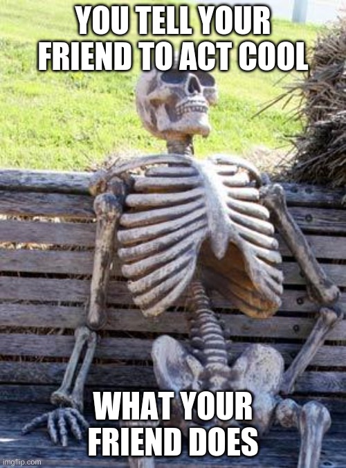 Waiting Skeleton | YOU TELL YOUR FRIEND TO ACT COOL; WHAT YOUR FRIEND DOES | image tagged in memes,waiting skeleton | made w/ Imgflip meme maker
