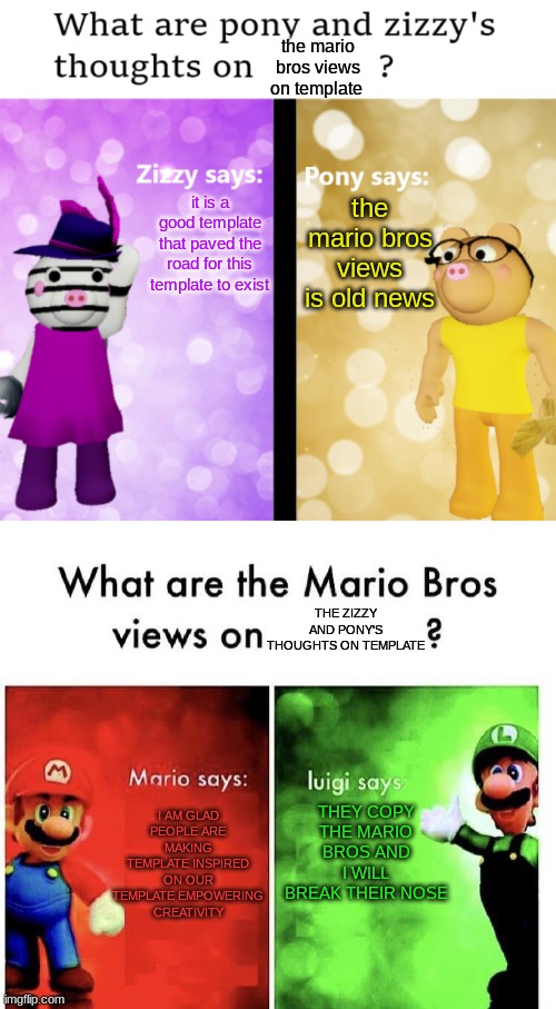 Zizzy and Pony vs Mario and Luigi temeplates | the mario bros views on template; the mario bros views is old news; it is a good template that paved the road for this template to exist; THE ZIZZY AND PONY'S THOUGHTS ON TEMPLATE; I AM GLAD PEOPLE ARE MAKING TEMPLATE INSPIRED ON OUR TEMPLATE EMPOWERING CREATIVITY; THEY COPY THE MARIO BROS AND I WILL BREAK THEIR NOSE | image tagged in pony and zizzy thoughts,mario bros views | made w/ Imgflip meme maker