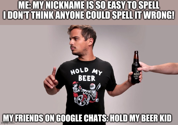 happens. all. the. time. | ME: MY NICKNAME IS SO EASY TO SPELL I DON'T THINK ANYONE COULD SPELL IT WRONG! MY FRIENDS ON GOOGLE CHATS: HOLD MY BEER KID | image tagged in hold my beer,just why | made w/ Imgflip meme maker