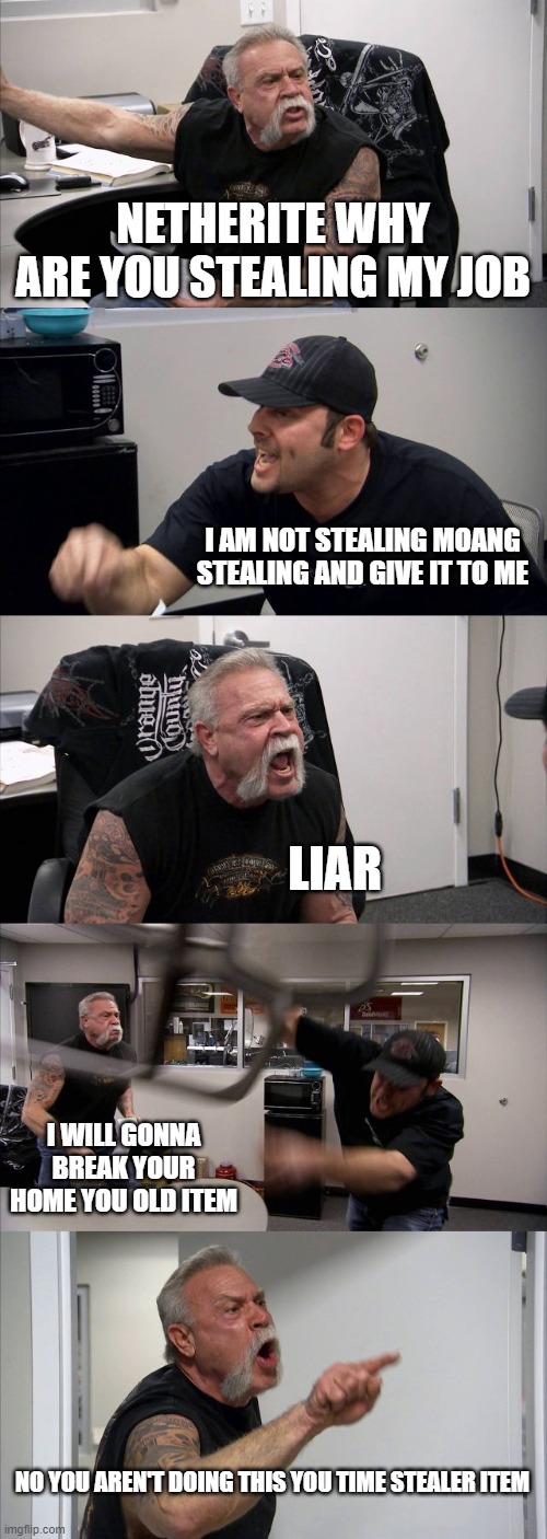 minecraft meme | NETHERITE WHY ARE YOU STEALING MY JOB; I AM NOT STEALING MOANG STEALING AND GIVE IT TO ME; LIAR; I WILL GONNA BREAK YOUR HOME YOU OLD ITEM; NO YOU AREN'T DOING THIS YOU TIME STEALER ITEM | image tagged in memes,american chopper argument | made w/ Imgflip meme maker