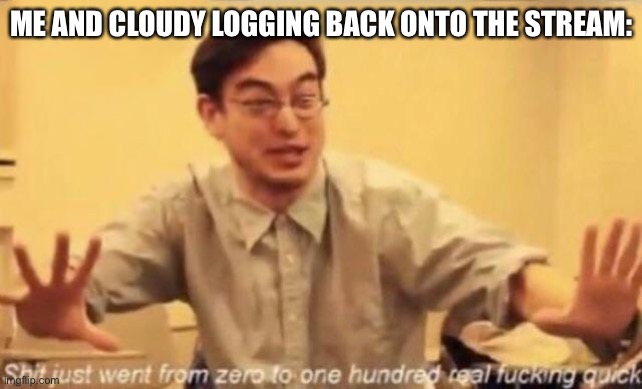 I’m tired of this bullshit, COME ON GUYS! | ME AND CLOUDY LOGGING BACK ONTO THE STREAM: | image tagged in shit went form 0 to 100 | made w/ Imgflip meme maker