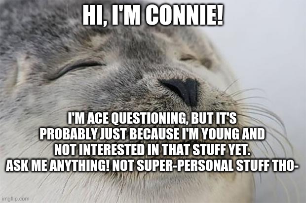 Satisfied Seal | HI, I'M CONNIE! I'M ACE QUESTIONING, BUT IT'S PROBABLY JUST BECAUSE I'M YOUNG AND NOT INTERESTED IN THAT STUFF YET.
ASK ME ANYTHING! NOT SUPER-PERSONAL STUFF THO- | image tagged in memes,satisfied seal | made w/ Imgflip meme maker