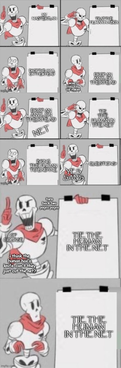 Papyrus's master plan | TRAP THE HUMAN IN A BOX; MY MASTER PLAN; DROP THE ANVIL ON THEIR HEAD; DROP AN ANVIL ON THEIR HEAD; WON'T THAT KILL THE HUMAN; TIE THE HUMAN IN THE NET; DROP AN ANVIL ON THEIR HEAD; NET; BRING THE HUMAN TO UNDYNE; QUESTIONS? YES SANS; turn back two pages pages; TIE THE HUMAN IN THE NET; OF COURSE; i think the human has a knife. can't they just cut the net? TIE THE HUMAN IN THE NET | image tagged in papyrus plan,undertale papyrus,sans undertale,frisk,funny memes | made w/ Imgflip meme maker