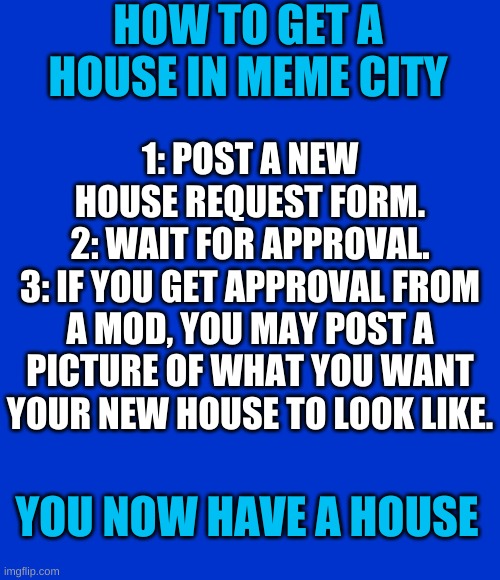 How to get a house in Meme City | HOW TO GET A HOUSE IN MEME CITY; 1: POST A NEW HOUSE REQUEST FORM.
2: WAIT FOR APPROVAL.
3: IF YOU GET APPROVAL FROM A MOD, YOU MAY POST A PICTURE OF WHAT YOU WANT YOUR NEW HOUSE TO LOOK LIKE. YOU NOW HAVE A HOUSE | image tagged in blank blue - large | made w/ Imgflip meme maker