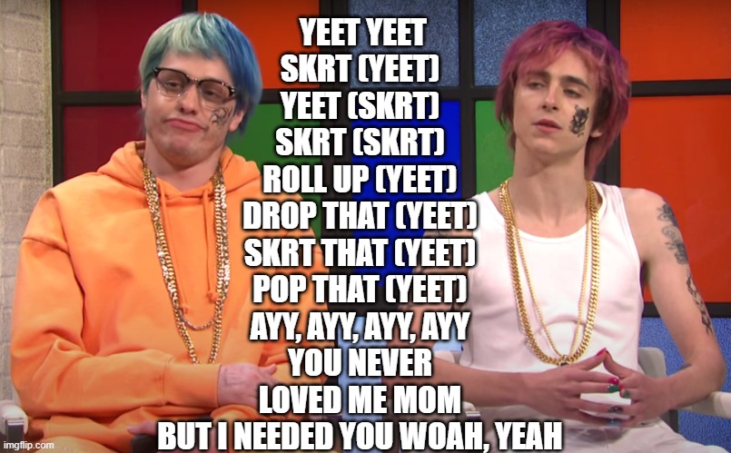 Yeet Yeet SKRT Lyrics | YEET YEET
SKRT (YEET)
YEET (SKRT)
SKRT (SKRT)
ROLL UP (YEET)
DROP THAT (YEET)
SKRT THAT (YEET)
POP THAT (YEET)
AYY, AYY, AYY, AYY
YOU NEVER LOVED ME MOM
BUT I NEEDED YOU WOAH, YEAH | image tagged in yeet skrt | made w/ Imgflip meme maker