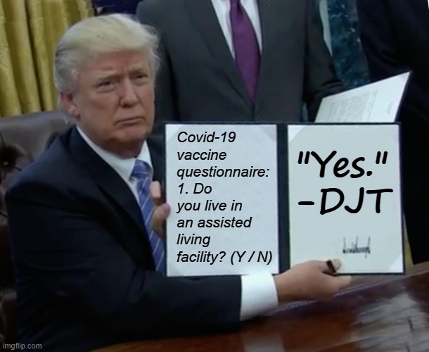 Trump's final days in office have had a very sad, nursing home feel. Is he trying to jump the line? | Covid-19 vaccine questionnaire: 1. Do you live in an assisted living facility? (Y / N); "Yes." -DJT | image tagged in memes,trump bill signing,covid-19,coronavirus,vaccine,trump is a moron | made w/ Imgflip meme maker