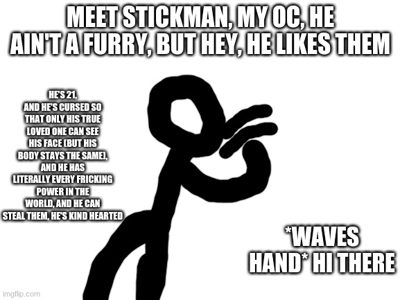 pls allow this mods | MEET STICKMAN, MY OC, HE AIN'T A FURRY, BUT HEY, HE LIKES THEM; HE'S 21, AND HE'S CURSED SO THAT ONLY HIS TRUE LOVED ONE CAN SEE HIS FACE (BUT HIS BODY STAYS THE SAME), AND HE HAS LITERALLY EVERY FRICKING POWER IN THE WORLD, AND HE CAN STEAL THEM, HE'S KIND HEARTED; *WAVES HAND* HI THERE | image tagged in blank white template | made w/ Imgflip meme maker
