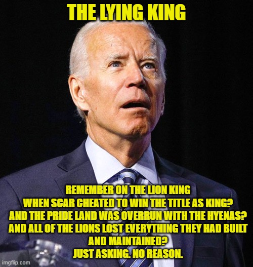 Biden as The Lying King | THE LYING KING; REMEMBER ON THE LION KING WHEN SCAR CHEATED TO WIN THE TITLE AS KING?
AND THE PRIDE LAND WAS OVERRUN WITH THE HYENAS?
AND ALL OF THE LIONS LOST EVERYTHING THEY HAD BUILT
AND MAINTAINED?
JUST ASKING. NO REASON. | image tagged in joe biden,liar,the lion king | made w/ Imgflip meme maker