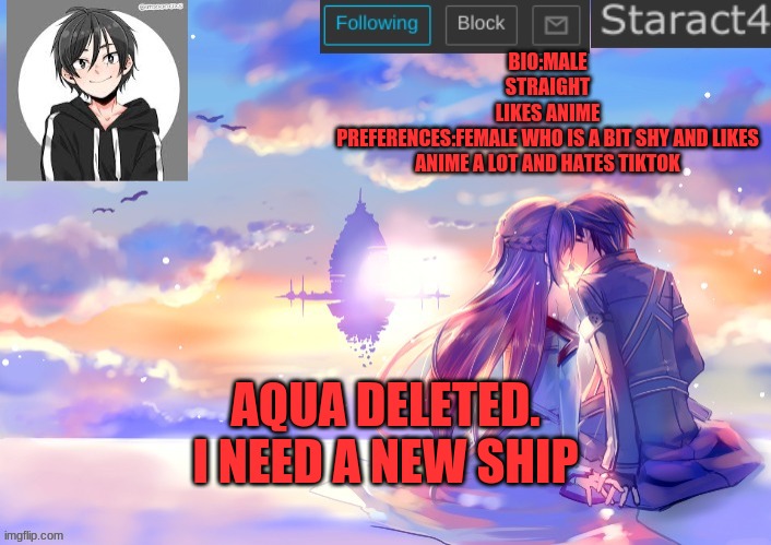 BIO:MALE
STRAIGHT
LIKES ANIME
PREFERENCES:FEMALE WHO IS A BIT SHY AND LIKES ANIME A LOT AND HATES TIKTOK; AQUA DELETED. I NEED A NEW SHIP | image tagged in starkugo sword art online announcement template,single | made w/ Imgflip meme maker
