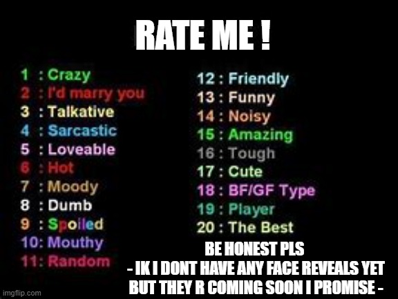 write in comments | RATE ME ! BE HONEST PLS 
- IK I DONT HAVE ANY FACE REVEALS YET BUT THEY R COMING SOON I PROMISE - | image tagged in rate me | made w/ Imgflip meme maker
