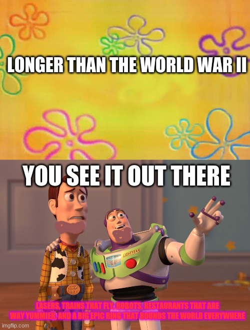world war IIII | LONGER THAN THE WORLD WAR II; YOU SEE IT OUT THERE; LASERS, TRAINS THAT FLY, ROBOTS, RESTAURANTS THAT ARE WAY YUMMIER, AND A BIG EPIC RING THAT ROUNDS THE WORLD EVERYWHERE | image tagged in spongebob time card background,memes,x x everywhere | made w/ Imgflip meme maker