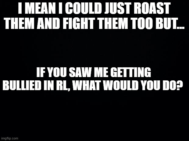 Black background | I MEAN I COULD JUST ROAST THEM AND FIGHT THEM TOO BUT... IF YOU SAW ME GETTING BULLIED IN RL, WHAT WOULD YOU DO? | image tagged in black background | made w/ Imgflip meme maker