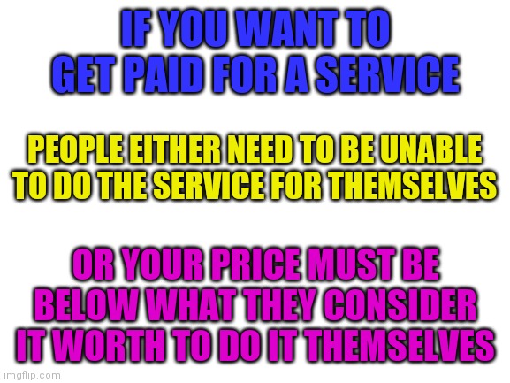 Restaurants and delivery very services have gotten so expensive, I'll make my own dinner now | IF YOU WANT TO GET PAID FOR A SERVICE; PEOPLE EITHER NEED TO BE UNABLE TO DO THE SERVICE FOR THEMSELVES; OR YOUR PRICE MUST BE BELOW WHAT THEY CONSIDER IT WORTH TO DO IT THEMSELVES | image tagged in blank white template | made w/ Imgflip meme maker