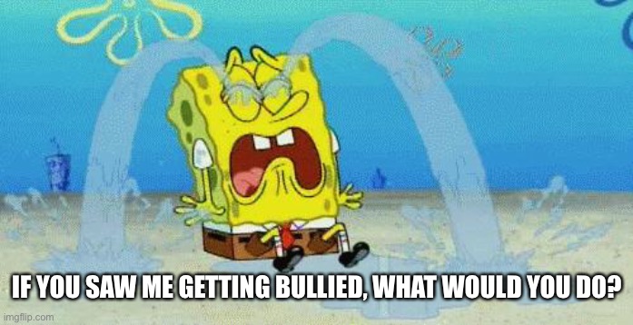 sad crying spongebob | IF YOU SAW ME GETTING BULLIED, WHAT WOULD YOU DO? | image tagged in sad crying spongebob | made w/ Imgflip meme maker