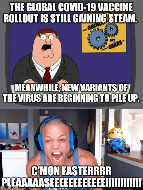 Like dis if u cry evry time | THE GLOBAL COVID-19 VACCINE ROLLOUT IS STILL GAINING STEAM. MEANWHILE, NEW VARIANTS OF THE VIRUS ARE BEGINNING TO PILE UP. C'MON FASTERRRR PLEAAAAASEEEEEEEEEEEE!!!!!!!!!!!! | image tagged in memes,peter griffin news,tyler1 screams louder as he can,coronavirus,covid-19,vaccines | made w/ Imgflip meme maker