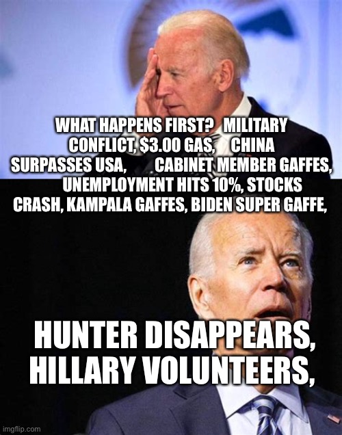 What now? | WHAT HAPPENS FIRST?   MILITARY CONFLICT, $3.00 GAS,     CHINA SURPASSES USA,         CABINET MEMBER GAFFES,        UNEMPLOYMENT HITS 10%, STOCKS CRASH, KAMPALA GAFFES, BIDEN SUPER GAFFE, HUNTER DISAPPEARS, HILLARY VOLUNTEERS, | image tagged in confused biden,biden | made w/ Imgflip meme maker