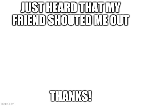 wowza | JUST HEARD THAT MY FRIEND SHOUTED ME OUT; THANKS! | image tagged in blank white template | made w/ Imgflip meme maker