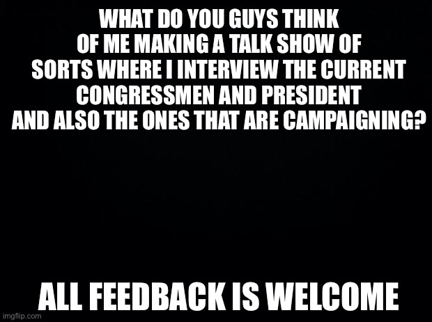 All Feedback | WHAT DO YOU GUYS THINK OF ME MAKING A TALK SHOW OF SORTS WHERE I INTERVIEW THE CURRENT CONGRESSMEN AND PRESIDENT AND ALSO THE ONES THAT ARE CAMPAIGNING? ALL FEEDBACK IS WELCOME | image tagged in black background,all of it,every,bit | made w/ Imgflip meme maker