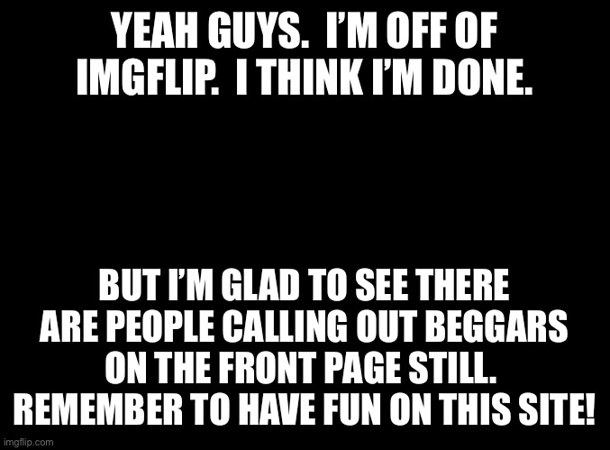blank black | YEAH GUYS.  I’M OFF OF IMGFLIP.  I THINK I’M DONE. BUT I’M GLAD TO SEE THERE ARE PEOPLE CALLING OUT BEGGARS ON THE FRONT PAGE STILL.  REMEMBER TO HAVE FUN ON THIS SITE! | image tagged in blank black | made w/ Imgflip meme maker