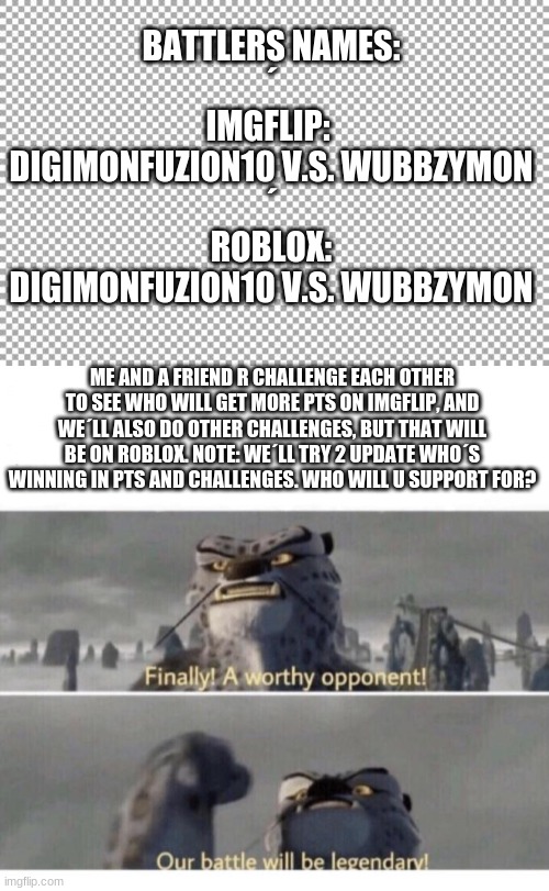 Which side do u support on to win (DigimonFuzion10- Me, or Wubbzymon-Friend) | BATTLERS NAMES:
´
IMGFLIP: 
DIGIMONFUZION10 V.S. WUBBZYMON
´
ROBLOX:
DIGIMONFUZION10 V.S. WUBBZYMON; ME AND A FRIEND R CHALLENGE EACH OTHER TO SEE WHO WILL GET MORE PTS ON IMGFLIP, AND WE´LL ALSO DO OTHER CHALLENGES, BUT THAT WILL BE ON ROBLOX. NOTE: WE´LL TRY 2 UPDATE WHO´S WINNING IN PTS AND CHALLENGES. WHO WILL U SUPPORT FOR? | image tagged in free,our battle will be legendary | made w/ Imgflip meme maker