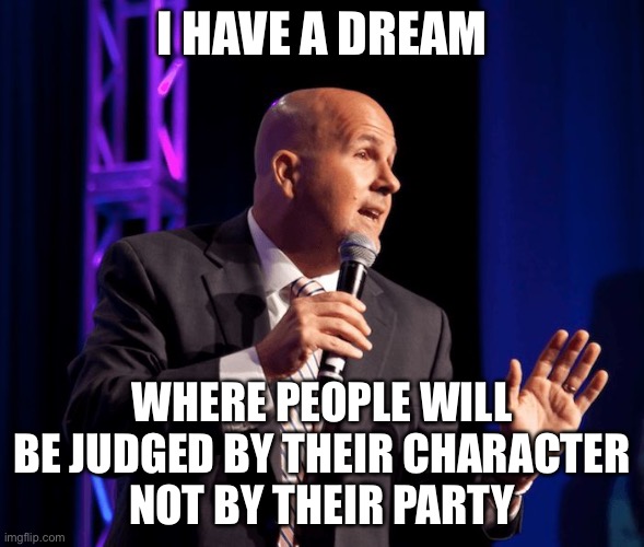 Oh wait, that one will never happen. | I HAVE A DREAM; WHERE PEOPLE WILL BE JUDGED BY THEIR CHARACTER
NOT BY THEIR PARTY | image tagged in generic motivational speaker,funny,politics,martin luther king jr,speech,leftists | made w/ Imgflip meme maker