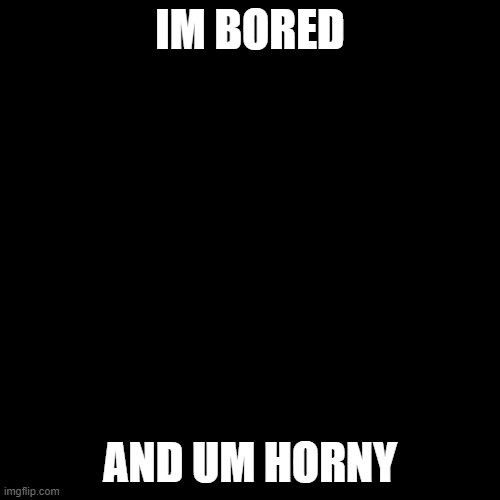 Black Blank | IM BORED; AND UM HORNY | image tagged in black blank | made w/ Imgflip meme maker