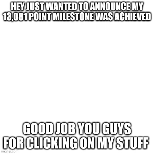 Thanks | HEY JUST WANTED TO ANNOUNCE MY 13,081 POINT MILESTONE WAS ACHIEVED; GOOD JOB YOU GUYS FOR CLICKING ON MY STUFF | image tagged in memes,blank transparent square | made w/ Imgflip meme maker