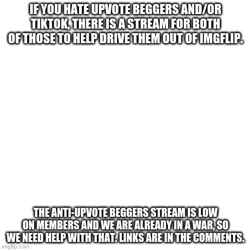 Join these streams if you hate them. | IF YOU HATE UPVOTE BEGGERS AND/OR TIKTOK, THERE IS A STREAM FOR BOTH OF THOSE TO HELP DRIVE THEM OUT OF IMGFLIP. THE ANTI-UPVOTE BEGGERS STREAM IS LOW ON MEMBERS AND WE ARE ALREADY IN A WAR, SO WE NEED HELP WITH THAT. LINKS ARE IN THE COMMENTS. | image tagged in streams,tiktok sucks,upvote begging,no more | made w/ Imgflip meme maker