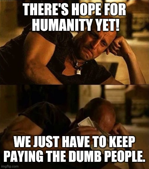 Zombieland money tears | THERE'S HOPE FOR
 HUMANITY YET! WE JUST HAVE TO KEEP
PAYING THE DUMB PEOPLE. | image tagged in zombieland money tears | made w/ Imgflip meme maker