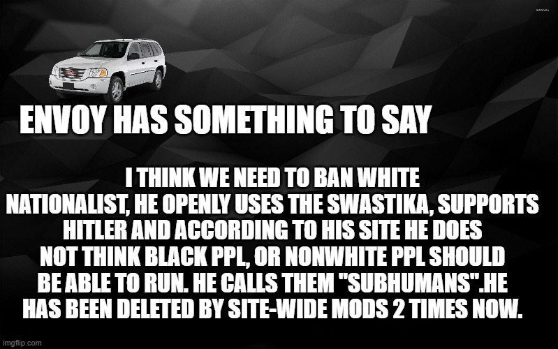 Black Backround | ENVOY HAS SOMETHING TO SAY; I THINK WE NEED TO BAN WHITE NATIONALIST, HE OPENLY USES THE SWASTIKA, SUPPORTS HITLER AND ACCORDING TO HIS SITE HE DOES NOT THINK BLACK PPL, OR NONWHITE PPL SHOULD BE ABLE TO RUN. HE CALLS THEM "SUBHUMANS".HE HAS BEEN DELETED BY SITE-WIDE MODS 2 TIMES NOW. | image tagged in black backround | made w/ Imgflip meme maker