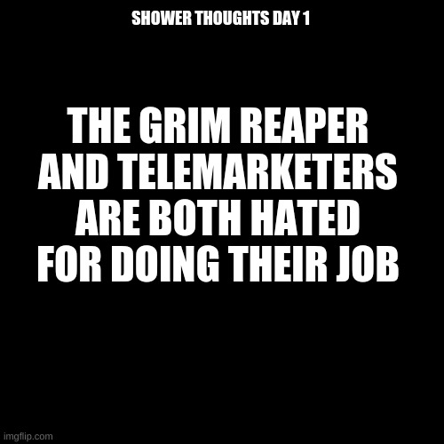 shower thoughts day 1 | SHOWER THOUGHTS DAY 1; THE GRIM REAPER AND TELEMARKETERS ARE BOTH HATED FOR DOING THEIR JOB | image tagged in memes,blank transparent square | made w/ Imgflip meme maker