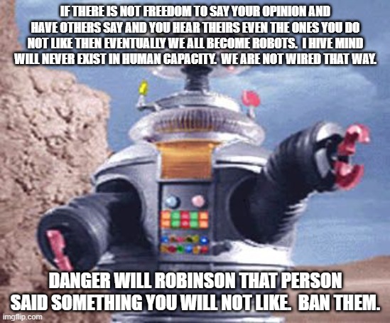 ROBOT Lost in Space TV | IF THERE IS NOT FREEDOM TO SAY YOUR OPINION AND HAVE OTHERS SAY AND YOU HEAR THEIRS EVEN THE ONES YOU DO NOT LIKE THEN EVENTUALLY WE ALL BECOME ROBOTS.  I HIVE MIND WILL NEVER EXIST IN HUMAN CAPACITY.  WE ARE NOT WIRED THAT WAY. DANGER WILL ROBINSON THAT PERSON SAID SOMETHING YOU WILL NOT LIKE.  BAN THEM. | image tagged in robot lost in space tv | made w/ Imgflip meme maker