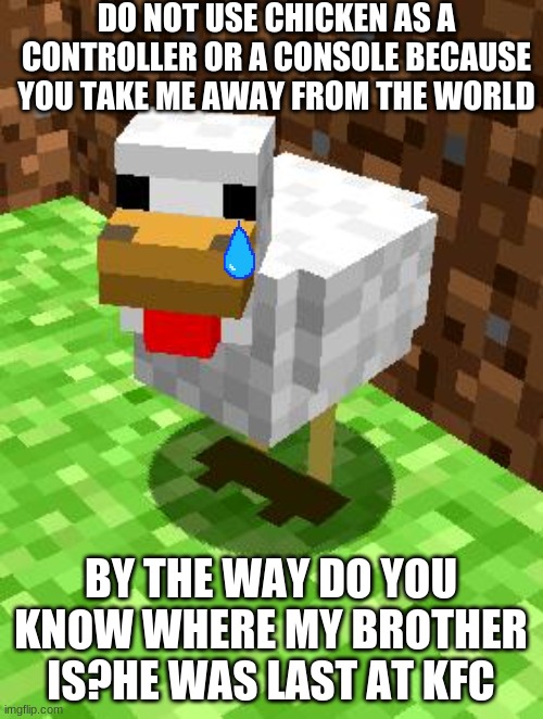 Minecraft Advice Chicken | DO NOT USE CHICKEN AS A CONTROLLER OR A CONSOLE BECAUSE YOU TAKE ME AWAY FROM THE WORLD BY THE WAY DO YOU KNOW WHERE MY BROTHER IS?HE WAS LA | image tagged in minecraft advice chicken | made w/ Imgflip meme maker