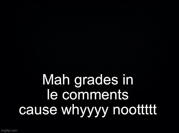 Black background | Mah grades in le comments cause whyyyy noottttt | image tagged in black background | made w/ Imgflip meme maker