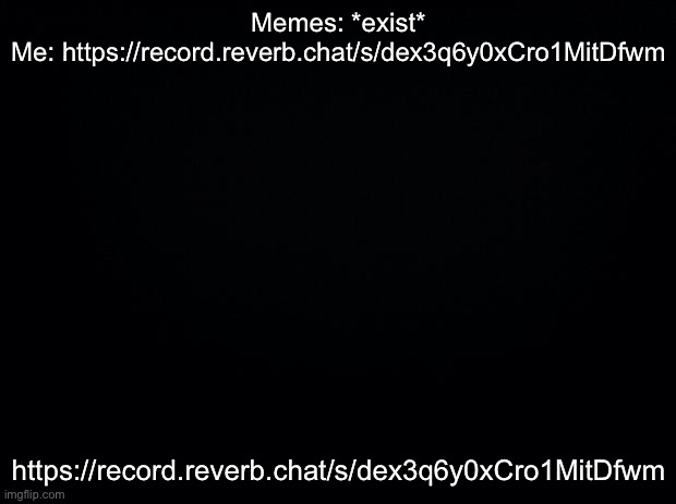 Black background | Memes: *exist*
Me: https://record.reverb.chat/s/dex3q6y0xCro1MitDfwm; https://record.reverb.chat/s/dex3q6y0xCro1MitDfwm | image tagged in black background | made w/ Imgflip meme maker